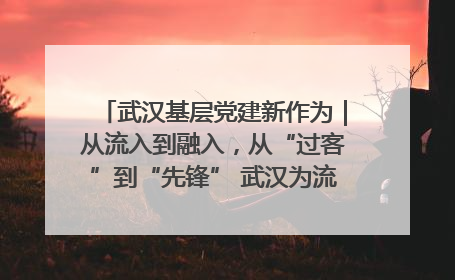 武汉基层党建新作为｜从流入到融入，从“过客”到“先锋” 武汉为流动党员筑起温暖之家
